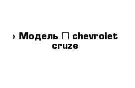  › Модель ­ chevrolet cruze